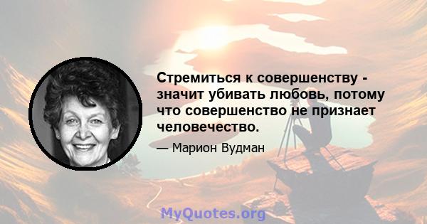 Стремиться к совершенству - значит убивать любовь, потому что совершенство не признает человечество.