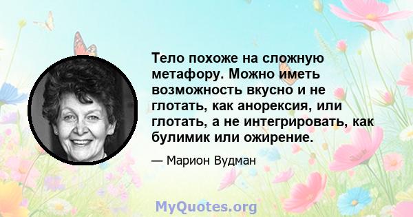 Тело похоже на сложную метафору. Можно иметь возможность вкусно и не глотать, как анорексия, или глотать, а не интегрировать, как булимик или ожирение.