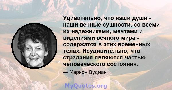 Удивительно, что наши души - наши вечные сущности, со всеми их надежниками, мечтами и видениями вечного мира - содержатся в этих временных телах. Неудивительно, что страдания являются частью человеческого состояния.