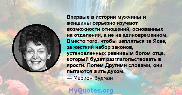 Впервые в истории мужчины и женщины серьезно изучают возможности отношений, основанных на отделении, а не на единовременном. Вместо того, чтобы цепляться за Яхве, за жесткий набор законов, установленных ревнивым богом