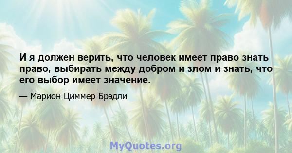 И я должен верить, что человек имеет право знать право, выбирать между добром и злом и знать, что его выбор имеет значение.