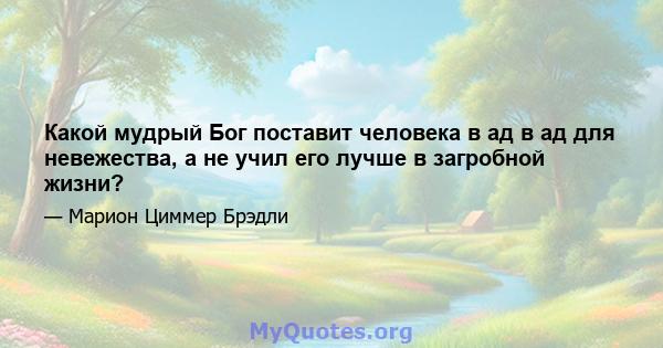 Какой мудрый Бог поставит человека в ад в ад для невежества, а не учил его лучше в загробной жизни?