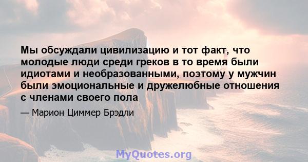 Мы обсуждали цивилизацию и тот факт, что молодые люди среди греков в то время были идиотами и необразованными, поэтому у мужчин были эмоциональные и дружелюбные отношения с членами своего пола