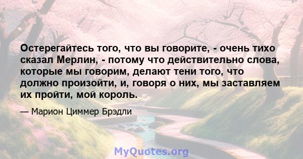 Остерегайтесь того, что вы говорите, - очень тихо сказал Мерлин, - потому что действительно слова, которые мы говорим, делают тени того, что должно произойти, и, говоря о них, мы заставляем их пройти, мой король.