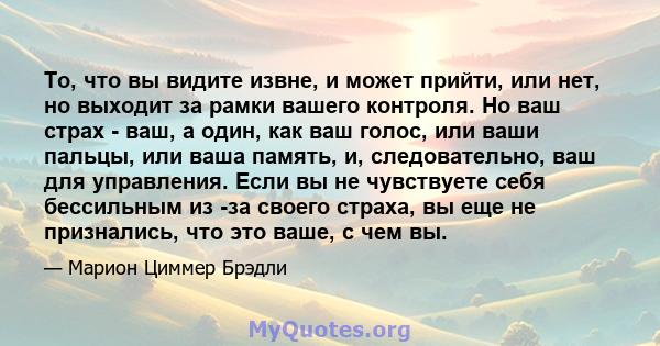 То, что вы видите извне, и может прийти, или нет, но выходит за рамки вашего контроля. Но ваш страх - ваш, а один, как ваш голос, или ваши пальцы, или ваша память, и, следовательно, ваш для управления. Если вы не