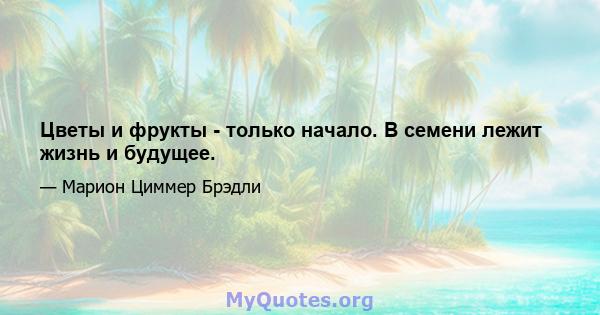 Цветы и фрукты - только начало. В семени лежит жизнь и будущее.