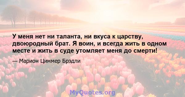 У меня нет ни таланта, ни вкуса к царству, двоюродный брат. Я воин, и всегда жить в одном месте и жить в суде утомляет меня до смерти!