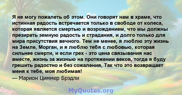 Я не могу пожалеть об этом. Они говорят нам в храме, что истинная радость встречается только в свободе от колеса, которая является смертью и возрождением, что мы должны презирать земную радость и страдания, и долго