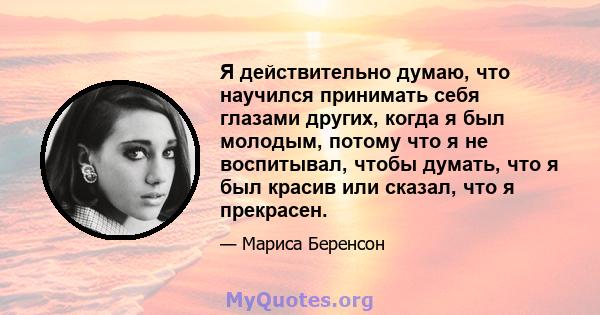 Я действительно думаю, что научился принимать себя глазами других, когда я был молодым, потому что я не воспитывал, чтобы думать, что я был красив или сказал, что я прекрасен.