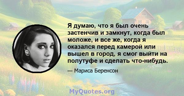 Я думаю, что я был очень застенчив и замкнут, когда был моложе, и все же, когда я оказался перед камерой или вышел в город, я смог выйти на полутуфе и сделать что-нибудь.