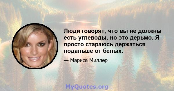 Люди говорят, что вы не должны есть углеводы, но это дерьмо. Я просто стараюсь держаться подальше от белых.