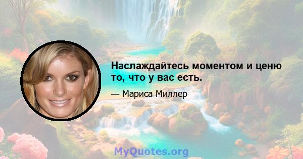 Наслаждайтесь моментом и ценю то, что у вас есть.