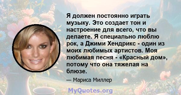 Я должен постоянно играть музыку. Это создает тон и настроение для всего, что вы делаете. Я специально люблю рок, а Джими Хендрикс - один из моих любимых артистов. Моя любимая песня - «Красный дом», потому что она