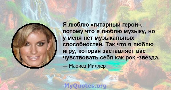 Я люблю «гитарный герой», потому что я люблю музыку, но у меня нет музыкальных способностей. Так что я люблю игру, которая заставляет вас чувствовать себя как рок -звезда.