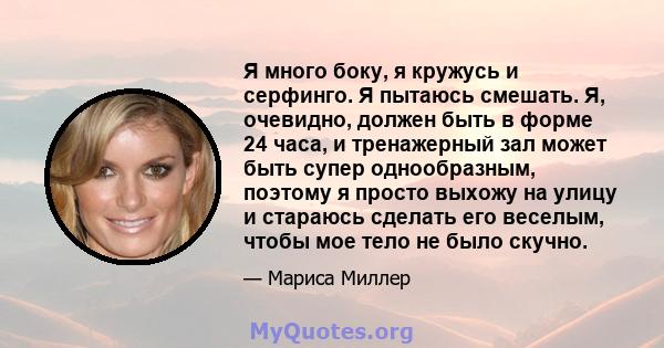 Я много боку, я кружусь и серфинго. Я пытаюсь смешать. Я, очевидно, должен быть в форме 24 часа, и тренажерный зал может быть супер однообразным, поэтому я просто выхожу на улицу и стараюсь сделать его веселым, чтобы