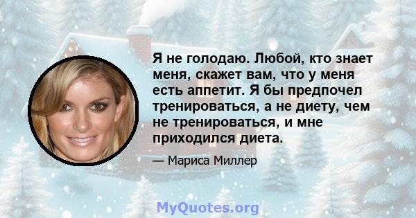 Я не голодаю. Любой, кто знает меня, скажет вам, что у меня есть аппетит. Я бы предпочел тренироваться, а не диету, чем не тренироваться, и мне приходился диета.