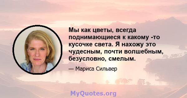 Мы как цветы, всегда поднимающиеся к какому -то кусочке света. Я нахожу это чудесным, почти волшебным, безусловно, смелым.