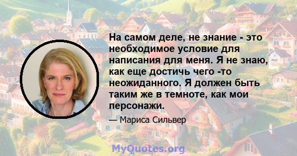 На самом деле, не знание - это необходимое условие для написания для меня. Я не знаю, как еще достичь чего -то неожиданного. Я должен быть таким же в темноте, как мои персонажи.