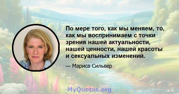 По мере того, как мы меняем, то, как мы воспринимаем с точки зрения нашей актуальности, нашей ценности, нашей красоты и сексуальных изменений.