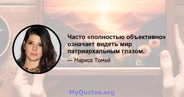 Часто «полностью объективно» означает видеть мир патриархальным глазом.