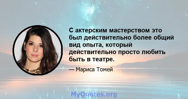 С актерским мастерством это был действительно более общий вид опыта, который действительно просто любить быть в театре.