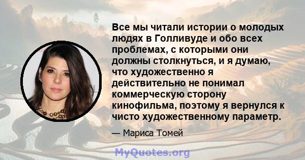 Все мы читали истории о молодых людях в Голливуде и обо всех проблемах, с которыми они должны столкнуться, и я думаю, что художественно я действительно не понимал коммерческую сторону кинофильма, поэтому я вернулся к