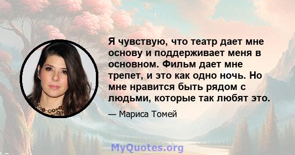 Я чувствую, что театр дает мне основу и поддерживает меня в основном. Фильм дает мне трепет, и это как одно ночь. Но мне нравится быть рядом с людьми, которые так любят это.