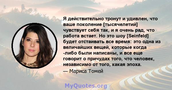 Я действительно тронут и удивлен, что ваше поколение [тысячелетий] чувствует себя так, и я очень рад, что работа встает. Но это шоу [Seinfeld] будет отстаивать все время: это одна из величайших вещей, которые когда