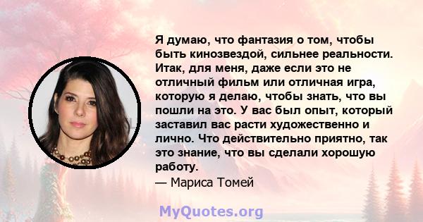 Я думаю, что фантазия о том, чтобы быть кинозвездой, сильнее реальности. Итак, для меня, даже если это не отличный фильм или отличная игра, которую я делаю, чтобы знать, что вы пошли на это. У вас был опыт, который