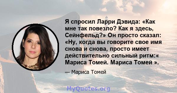 Я спросил Ларри Дэвида: «Как мне так повезло? Как я здесь, Сейнфельд?» Он просто сказал: «Ну, когда вы говорите свое имя снова и снова, просто имеет действительно сильный ритм:« Мариса Томей. Мариса Томей ».