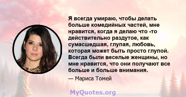 Я всегда умираю, чтобы делать больше комедийных частей, мне нравится, когда я делаю что -то действительно раздутое, как сумасшедшая, глупая, любовь, которая может быть просто глупой. Всегда были веселые женщины, но мне