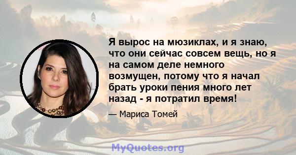 Я вырос на мюзиклах, и я знаю, что они сейчас совсем вещь, но я на самом деле немного возмущен, потому что я начал брать уроки пения много лет назад - я потратил время!