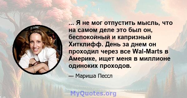 ... Я не мог отпустить мысль, что на самом деле это был он, беспокойный и капризный Хитклифф. День за днем ​​он проходил через все Wal-Marts в Америке, ищет меня в миллионе одиноких проходов.