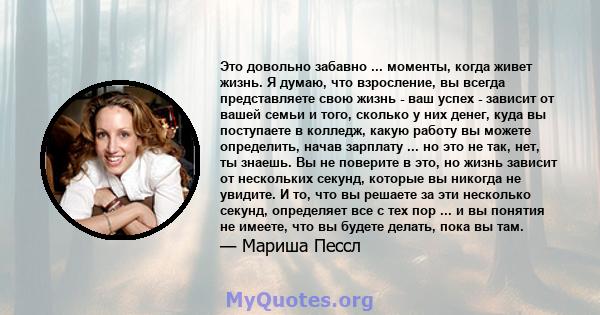 Это довольно забавно ... моменты, когда живет жизнь. Я думаю, что взросление, вы всегда представляете свою жизнь - ваш успех - зависит от вашей семьи и того, сколько у них денег, куда вы поступаете в колледж, какую