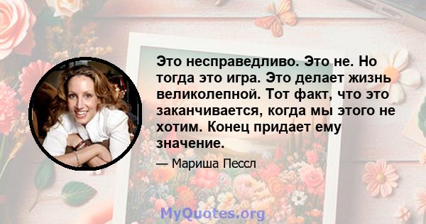 Это несправедливо. Это не. Но тогда это игра. Это делает жизнь великолепной. Тот факт, что это заканчивается, когда мы этого не хотим. Конец придает ему значение.