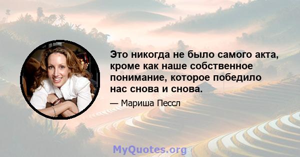 Это никогда не было самого акта, кроме как наше собственное понимание, которое победило нас снова и снова.