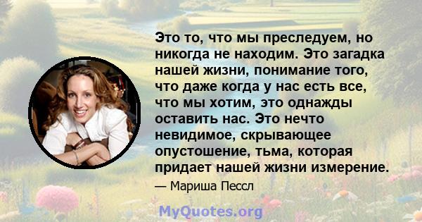 Это то, что мы преследуем, но никогда не находим. Это загадка нашей жизни, понимание того, что даже когда у нас есть все, что мы хотим, это однажды оставить нас. Это нечто невидимое, скрывающее опустошение, тьма,