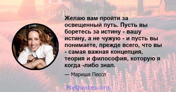 Желаю вам пройти за освещенный путь. Пусть вы боретесь за истину - вашу истину, а не чужую - и пусть вы понимаете, прежде всего, что вы - самая важная концепция, теория и философия, которую я когда -либо знал.