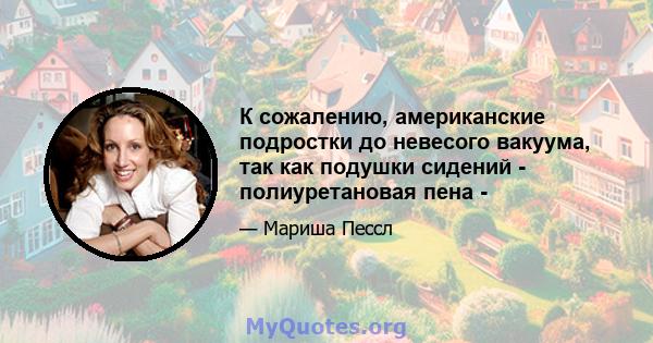 К сожалению, американские подростки до невесого вакуума, так как подушки сидений - полиуретановая пена -