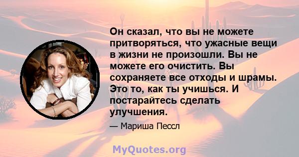 Он сказал, что вы не можете притворяться, что ужасные вещи в жизни не произошли. Вы не можете его очистить. Вы сохраняете все отходы и шрамы. Это то, как ты учишься. И постарайтесь сделать улучшения.