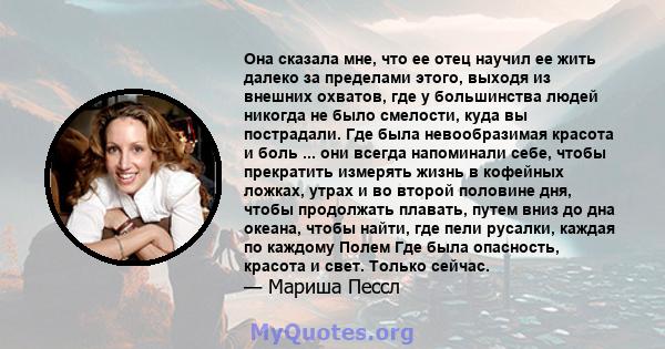 Она сказала мне, что ее отец научил ее жить далеко за пределами этого, выходя из внешних охватов, где у большинства людей никогда не было смелости, куда вы пострадали. Где была невообразимая красота и боль ... они