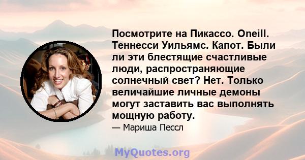 Посмотрите на Пикассо. Oneill. Теннесси Уильямс. Капот. Были ли эти блестящие счастливые люди, распространяющие солнечный свет? Нет. Только величайшие личные демоны могут заставить вас выполнять мощную работу.