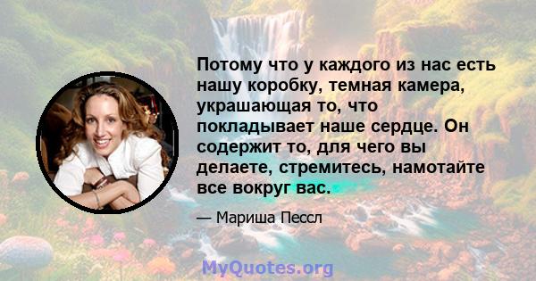 Потому что у каждого из нас есть нашу коробку, темная камера, украшающая то, что покладывает наше сердце. Он содержит то, для чего вы делаете, стремитесь, намотайте все вокруг вас.