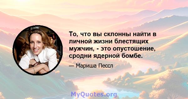 То, что вы склонны найти в личной жизни блестящих мужчин, - это опустошение, сродни ядерной бомбе.