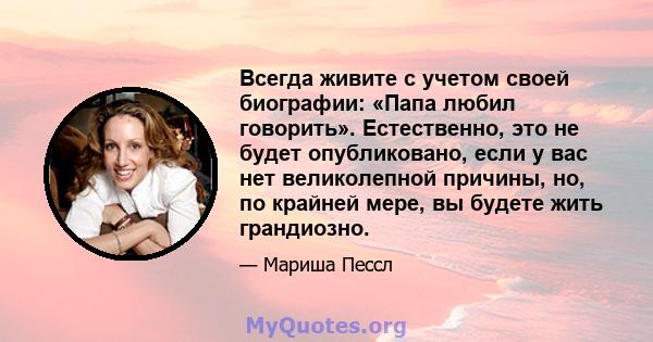 Всегда живите с учетом своей биографии: «Папа любил говорить». Естественно, это не будет опубликовано, если у вас нет великолепной причины, но, по крайней мере, вы будете жить грандиозно.