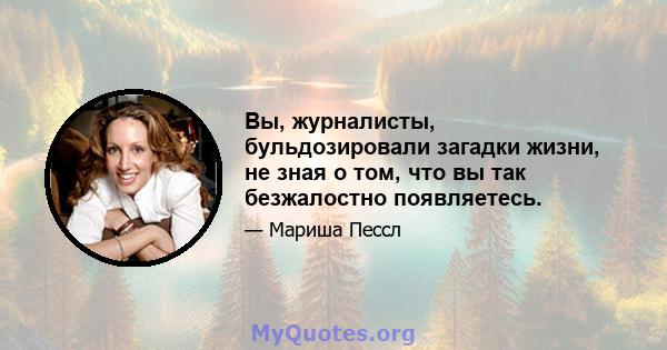 Вы, журналисты, бульдозировали загадки жизни, не зная о том, что вы так безжалостно появляетесь.