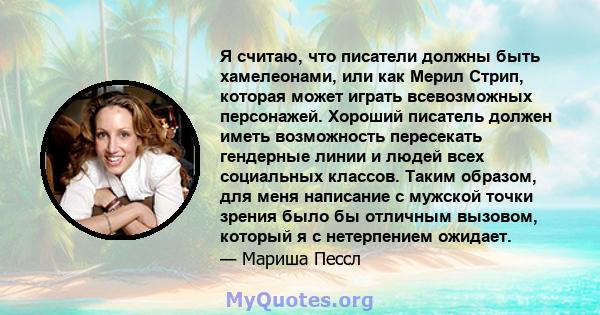 Я считаю, что писатели должны быть хамелеонами, или как Мерил Стрип, которая может играть всевозможных персонажей. Хороший писатель должен иметь возможность пересекать гендерные линии и людей всех социальных классов.