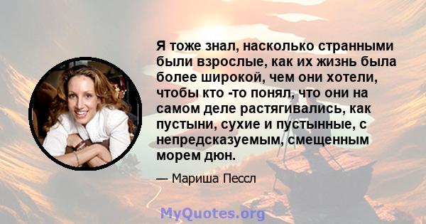 Я тоже знал, насколько странными были взрослые, как их жизнь была более широкой, чем они хотели, чтобы кто -то понял, что они на самом деле растягивались, как пустыни, сухие и пустынные, с непредсказуемым, смещенным