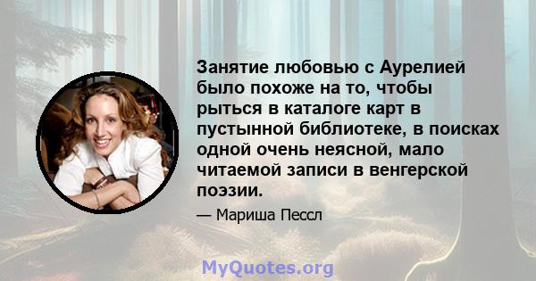 Занятие любовью с Аурелией было похоже на то, чтобы рыться в каталоге карт в пустынной библиотеке, в поисках одной очень неясной, мало читаемой записи в венгерской поэзии.