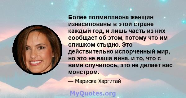 Более полмиллиона женщин изнасилованы в этой стране каждый год, и лишь часть из них сообщает об этом, потому что им слишком стыдно. Это действительно испорченный мир, но это не ваша вина, и то, что с вами случилось, это 